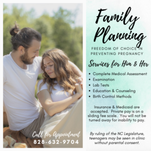 Family planning appointments are available for men & women. Call 828-632-9704. Services include complete medical assessment & examination, lab tests, education & counseling, and birth control methods. Insurance & Medicaid accepted. Private Pay is on sliding scale. You will not be turned away due to inability to pay. By ruling of NC Legislature, teenages may be seen in clinic without parental consent.