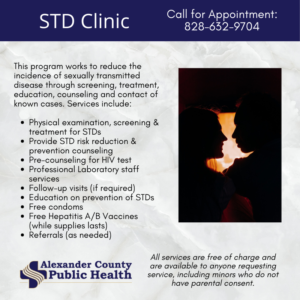 STD (Sexually Transmitted Disease) Clinic works to reduce the incidence of sexually transmitted disease through screening, treatment, education, counseling and contact of known cases.  All services are free of charge and are avaialble to anyone requesting service, including minors who do not have parental consent.  Call 828-632-9704 for service information and/or appointments. 