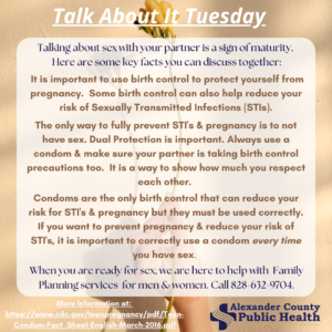 Talk About It Tuesday- Talking about sex with your partner is a sign of maturity. Here are some key facts you can discuss together: It is important to use birth control to protect yourself from pregnancy. Some birth control can also help reduce your risk of Sexually Transmitted Infections (STIs). The only way to fully prevent STI's & pregnancy is to not have sex. Dual Protection is important. Always use a condom & make sure your partner is taking birth control precautions too. It is a way to show how much you respect each other. Condoms are the only birth control that can reduce your risk for STI's & pregnancy but they must be used correctly. If you want to prevent pregnancy & reduce your risk of STI's, it is important to correctly use a condom every time you have sex. When you are ready for sex, Alexander County Public Health ishere to help with Family Planning services for men & women. Call 828-632-9704. More Information at: https://www.cdc.gov/teenpregnancy/pdf/Teen-Condom-Fact_Sheet-English-March-2016.pdf